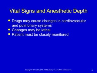 18Copyright © 2011, 2003, 2000, 1994 by Mosby, Inc., an affiliate of Elsevier Inc.
Vital Signs and Anesthetic Depth
 Drugs may cause changes in cardiovascular
and pulmonary systems
 Changes may be lethal
 Patient must be closely monitored
 
