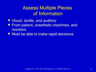 19Copyright © 2011, 2003, 2000, 1994 by Mosby, Inc., an affiliate of Elsevier Inc.
Assess Multiple Pieces
of Information
 Visual, tactile, and auditory
 From patient, anesthetic machines, and
monitors
 Must be able to make rapid decisions
 