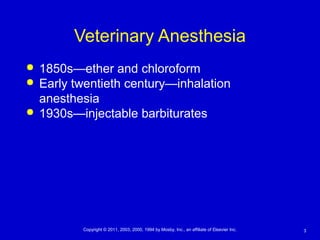 3Copyright © 2011, 2003, 2000, 1994 by Mosby, Inc., an affiliate of Elsevier Inc.
Veterinary Anesthesia
 1850s—ether and chloroform
 Early twentieth century—inhalation
anesthesia
 1930s—injectable barbiturates
 