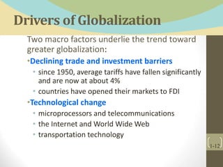Drivers of Globalization
Two macro factors underlie the trend toward
greater globalization:
•Declining trade and investment barriers
• since 1950, average tariffs have fallen significantly
and are now at about 4%
• countries have opened their markets to FDI
•Technological change
• microprocessors and telecommunications
• the Internet and World Wide Web
• transportation technology
1-12
 