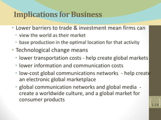 Implications for Business
• Lower barriers to trade & investment mean firms can
• view the world as their market
• base production in the optimal location for that activity
• Technological change means
• lower transportation costs - help create global markets
• lower information and communication costs
• low-cost global communications networks - help create
an electronic global marketplace
• global communication networks and global media -
create a worldwide culture, and a global market for
consumer products
1-14
 