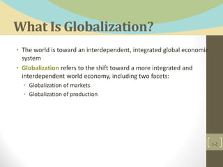 What Is Globalization?
• The world is toward an interdependent, integrated global economic
system
• Globalization refers to the shift toward a more integrated and
interdependent world economy, including two facets:
• Globalization of markets
• Globalization of production
1-2
 