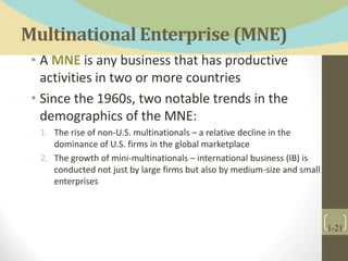 Multinational Enterprise (MNE)
• A MNE is any business that has productive
activities in two or more countries
• Since the 1960s, two notable trends in the
demographics of the MNE:
1. The rise of non-U.S. multinationals – a relative decline in the
dominance of U.S. firms in the global marketplace
2. The growth of mini-multinationals – international business (IB) is
conducted not just by large firms but also by medium-size and small
enterprises
1-21
 