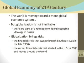 Global Economy of 21st Century
• The world is moving toward a more global
economic system…
• But globalization is not inevitable
• there are signs of a retreat from liberal economic
ideology in Russia
• Globalization brings risks
• the financial crisis that swept through Southeast Asia in
the late 1990s
• the recent financial crisis that started in the U.S. in 2008,
and moved around the world
1-23
 