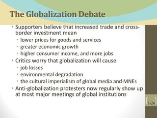 The Globalization Debate
• Supporters believe that increased trade and cross-
border investment mean
• lower prices for goods and services
• greater economic growth
• higher consumer income, and more jobs
• Critics worry that globalization will cause
• job losses
• environmental degradation
• the cultural imperialism of global media and MNEs
• Anti-globalization protesters now regularly show up
at most major meetings of global institutions
1-24
 