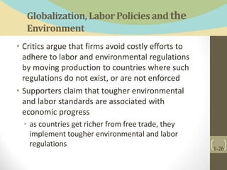 Globalization,LaborPolicies and the
Environment
• Critics argue that firms avoid costly efforts to
adhere to labor and environmental regulations
by moving production to countries where such
regulations do not exist, or are not enforced
• Supporters claim that tougher environmental
and labor standards are associated with
economic progress
• as countries get richer from free trade, they
implement tougher environmental and labor
regulations
1-26
 