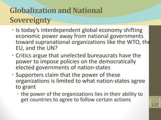 Globalization and National
Sovereignty
• Is today’s interdependent global economy shifting
economic power away from national governments
toward supranational organizations like the WTO, the
EU, and the UN?
• Critics argue that unelected bureaucrats have the
power to impose policies on the democratically
elected governments of nation-states
• Supporters claim that the power of these
organizations is limited to what nation-states agree
to grant
• the power of the organizations lies in their ability to
get countries to agree to follow certain actions
1-27
 