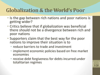 Globalization & the World’s Poor
• Is the gap between rich nations and poor nations is
getting wider?
• Critics believe that if globalization was beneficial
there should not be a divergence between rich and
poor nations
• Supporters claim that the best way for the poor
nations to improve their situation is to
• reduce barriers to trade and investment
• implement economic policies based on free market
economies
• receive debt forgiveness for debts incurred under
totalitarian regimes
1-28
 