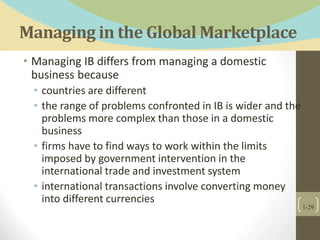 Managing in the Global Marketplace
• Managing IB differs from managing a domestic
business because
• countries are different
• the range of problems confronted in IB is wider and the
problems more complex than those in a domestic
business
• firms have to find ways to work within the limits
imposed by government intervention in the
international trade and investment system
• international transactions involve converting money
into different currencies
1-29
 