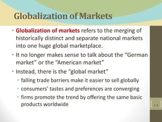 Globalization of Markets
• Globalization of markets refers to the merging of
historically distinct and separate national markets
into one huge global marketplace.
• It no longer makes sense to talk about the “German
market” or the “American market”
• Instead, there is the “global market”
• falling trade barriers make it easier to sell globally
• consumers’ tastes and preferences are converging
• firms promote the trend by offering the same basic
products worldwide 1-3
 
