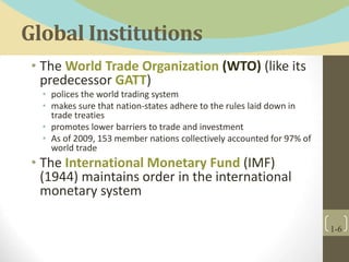 Global Institutions
• The World Trade Organization (WTO) (like its
predecessor GATT)
• polices the world trading system
• makes sure that nation-states adhere to the rules laid down in
trade treaties
• promotes lower barriers to trade and investment
• As of 2009, 153 member nations collectively accounted for 97% of
world trade
• The International Monetary Fund (IMF)
(1944) maintains order in the international
monetary system
1-6
 