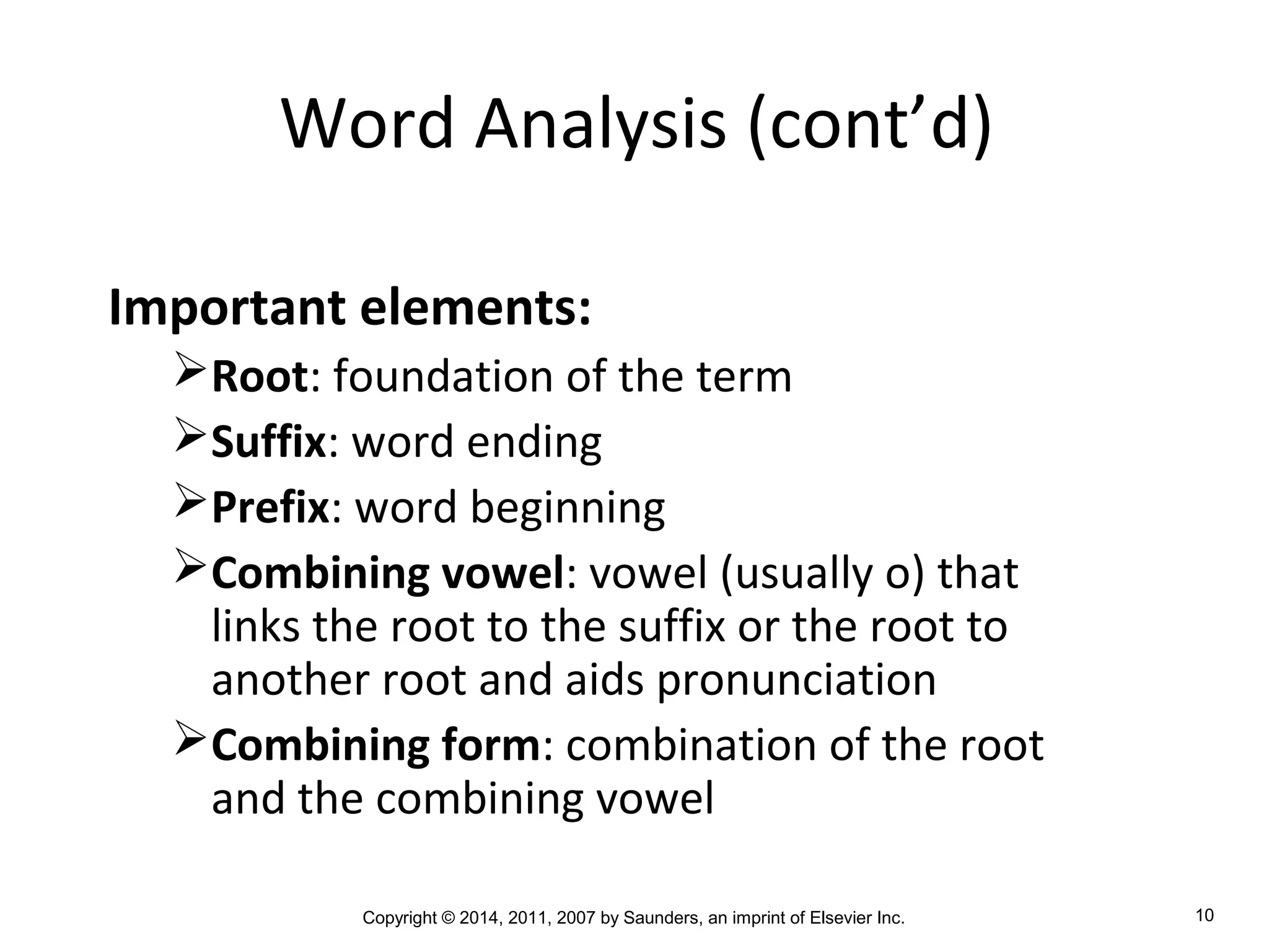 Copyright © 2014, 2011, 2007 by Saunders, an imprint of Elsevier Inc. 10
Word Analysis (cont’d)
Important elements:
Root: foundation of the term
Suffix: word ending
Prefix: word beginning
Combining vowel: vowel (usually o) that
links the root to the suffix or the root to
another root and aids pronunciation
Combining form: combination of the root
and the combining vowel
 