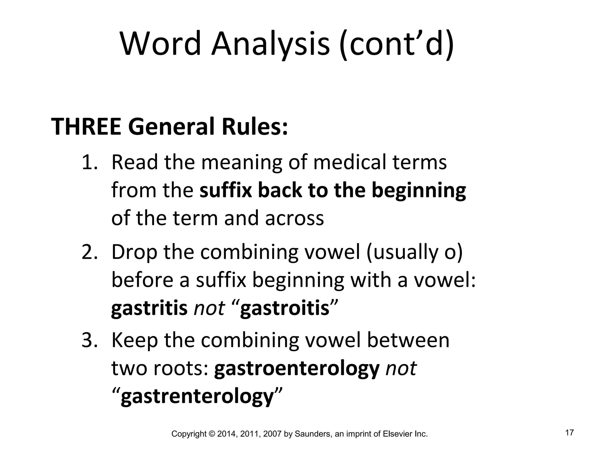 Copyright © 2014, 2011, 2007 by Saunders, an imprint of Elsevier Inc. 17
Word Analysis (cont’d)
THREE General Rules:
1. Read the meaning of medical terms
from the suffix back to the beginning
of the term and across
2. Drop the combining vowel (usually o)
before a suffix beginning with a vowel:
gastritis not “gastroitis”
3. Keep the combining vowel between
two roots: gastroenterology not
“gastrenterology”
 