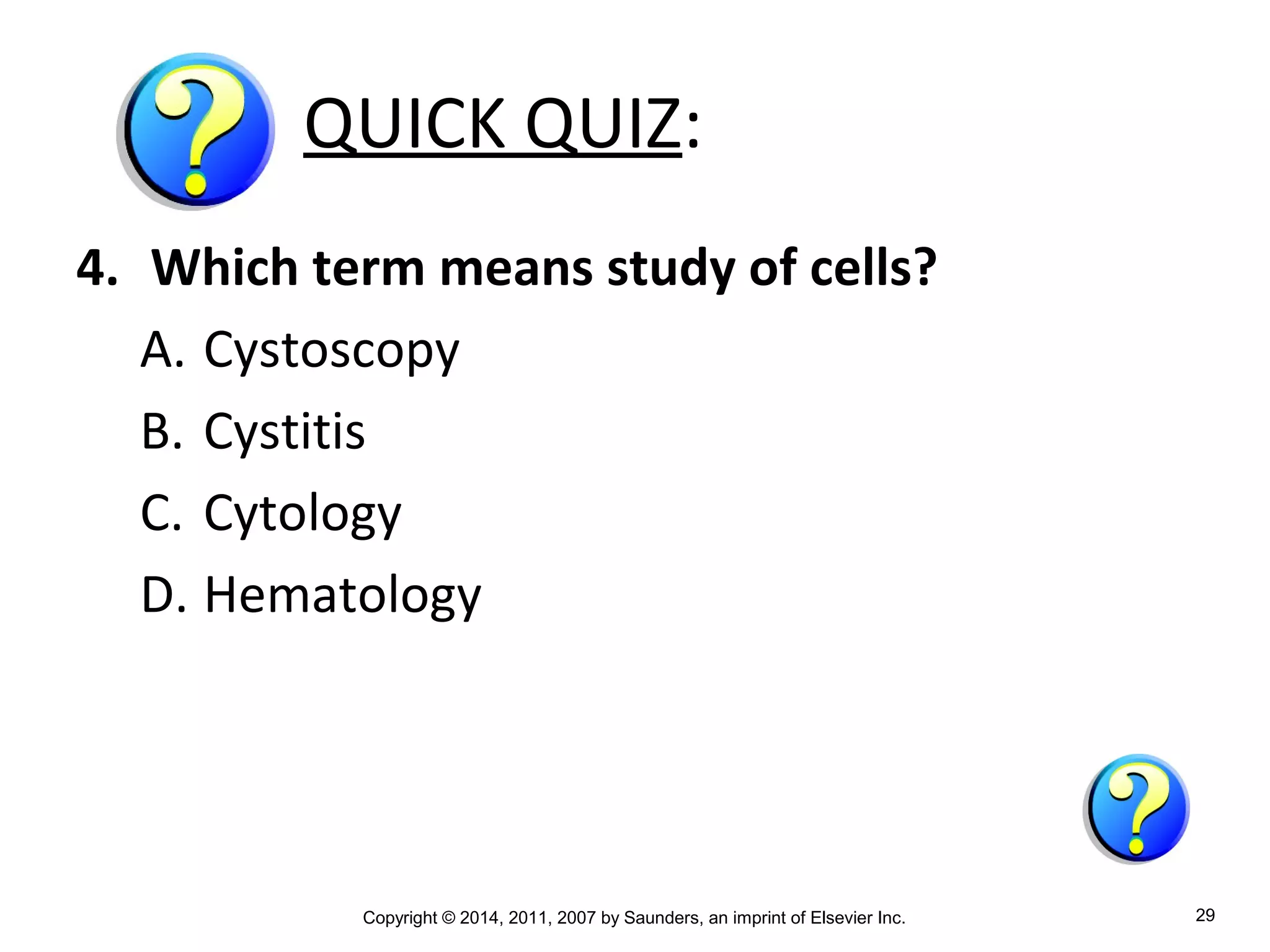 Copyright © 2014, 2011, 2007 by Saunders, an imprint of Elsevier Inc. 29
QUICK QUIZ:
4. Which term means study of cells?
A. Cystoscopy
B. Cystitis
C. Cytology
D. Hematology
 