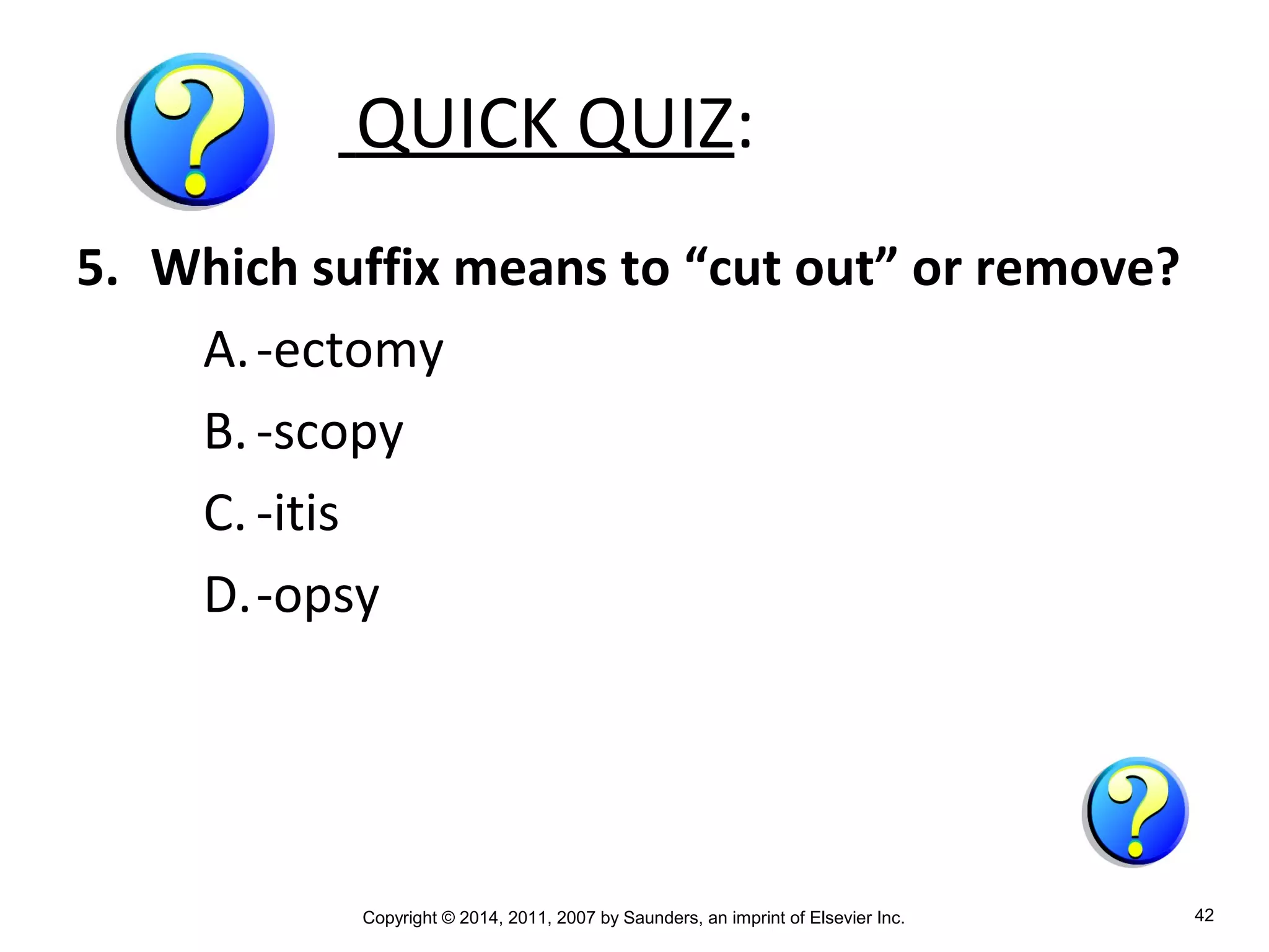 Copyright © 2014, 2011, 2007 by Saunders, an imprint of Elsevier Inc. 42
QUICK QUIZ:
5. Which suffix means to “cut out” or remove?
A.-ectomy
B.-scopy
C. -itis
D.-opsy
 