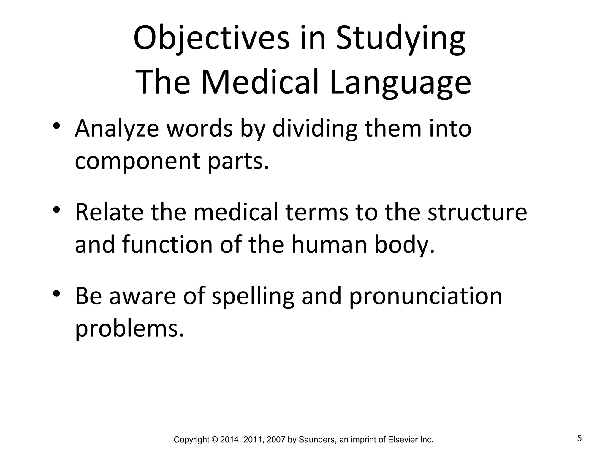 Copyright © 2014, 2011, 2007 by Saunders, an imprint of Elsevier Inc. 5
Objectives in Studying
The Medical Language
• Analyze words by dividing them into
component parts.
• Relate the medical terms to the structure
and function of the human body.
• Be aware of spelling and pronunciation
problems.
 