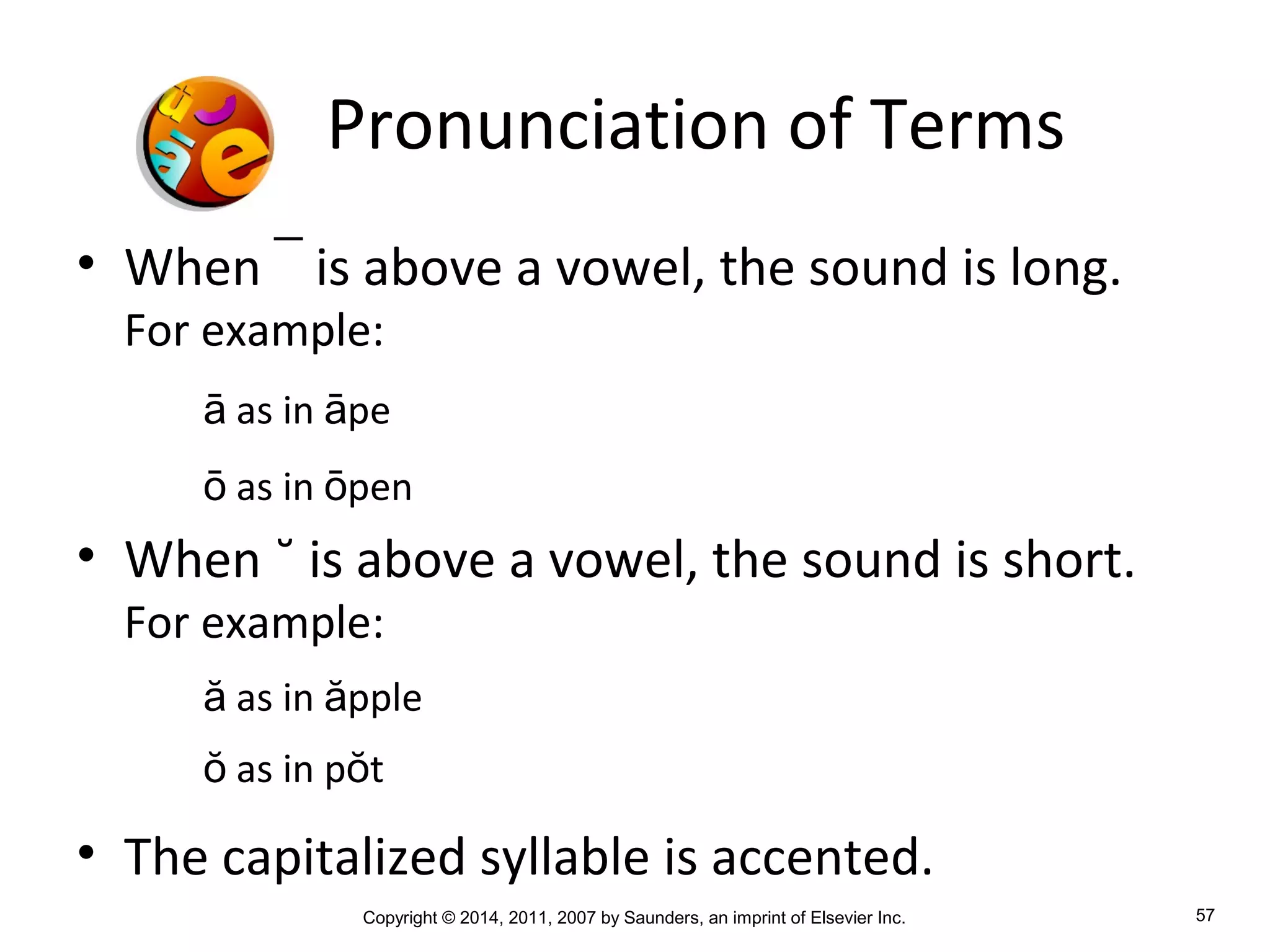 Copyright © 2014, 2011, 2007 by Saunders, an imprint of Elsevier Inc. 57
Pronunciation of Terms
• When ¯ is above a vowel, the sound is long.
For example:
ā as in āpe
ō as in ōpen
• When ˘ is above a vowel, the sound is short.
For example:
ă as in ăpple
ŏ as in pŏt
• The capitalized syllable is accented.
 