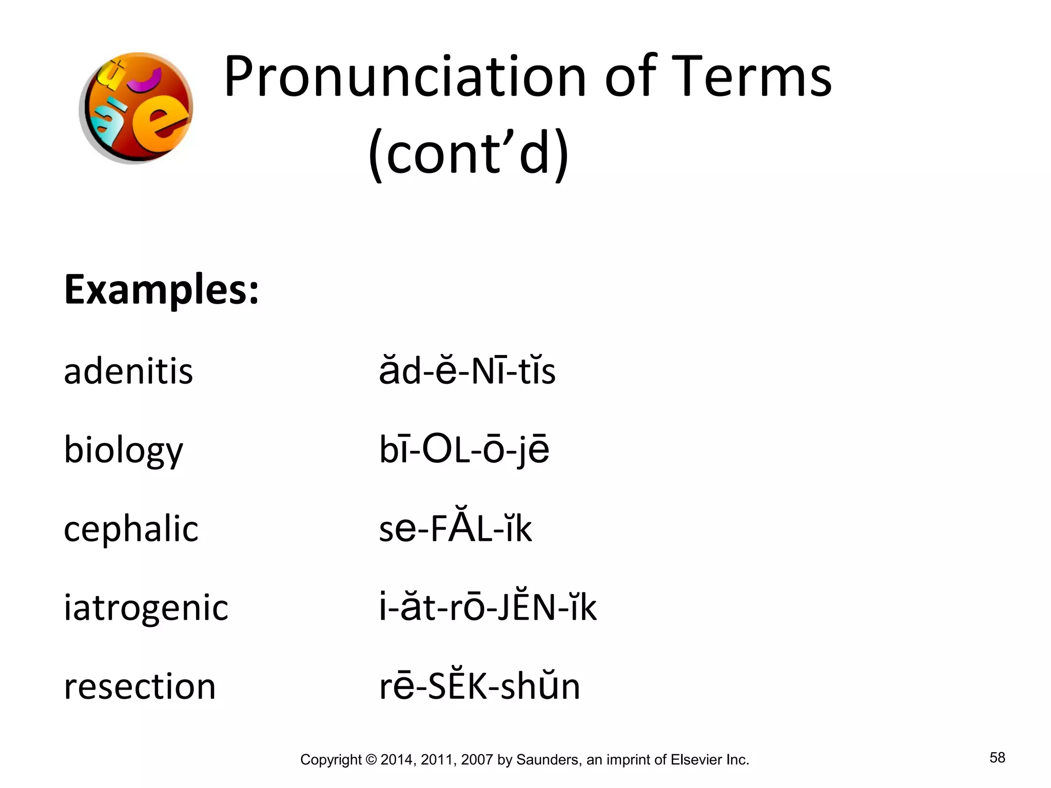 Copyright © 2014, 2011, 2007 by Saunders, an imprint of Elsevier Inc. 58
Pronunciation of Terms
(cont’d)
Examples:
adenitis ăd-ĕ-Nī-tĭs
biology bī-OL-ō-jē
cephalic se-FĂL-ĭk
iatrogenic i-ăt-rō-JĔN-ĭk
resection rē-SĔK-shŭn
 