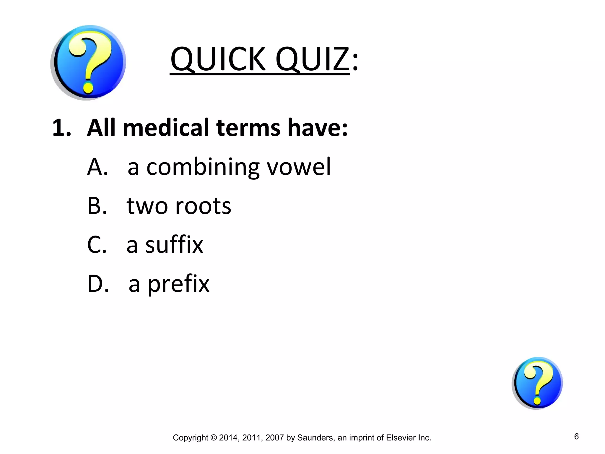 Copyright © 2014, 2011, 2007 by Saunders, an imprint of Elsevier Inc. 6
QUICK QUIZ:
1. All medical terms have:
A. a combining vowel
B. two roots
C. a suffix
D. a prefix
 