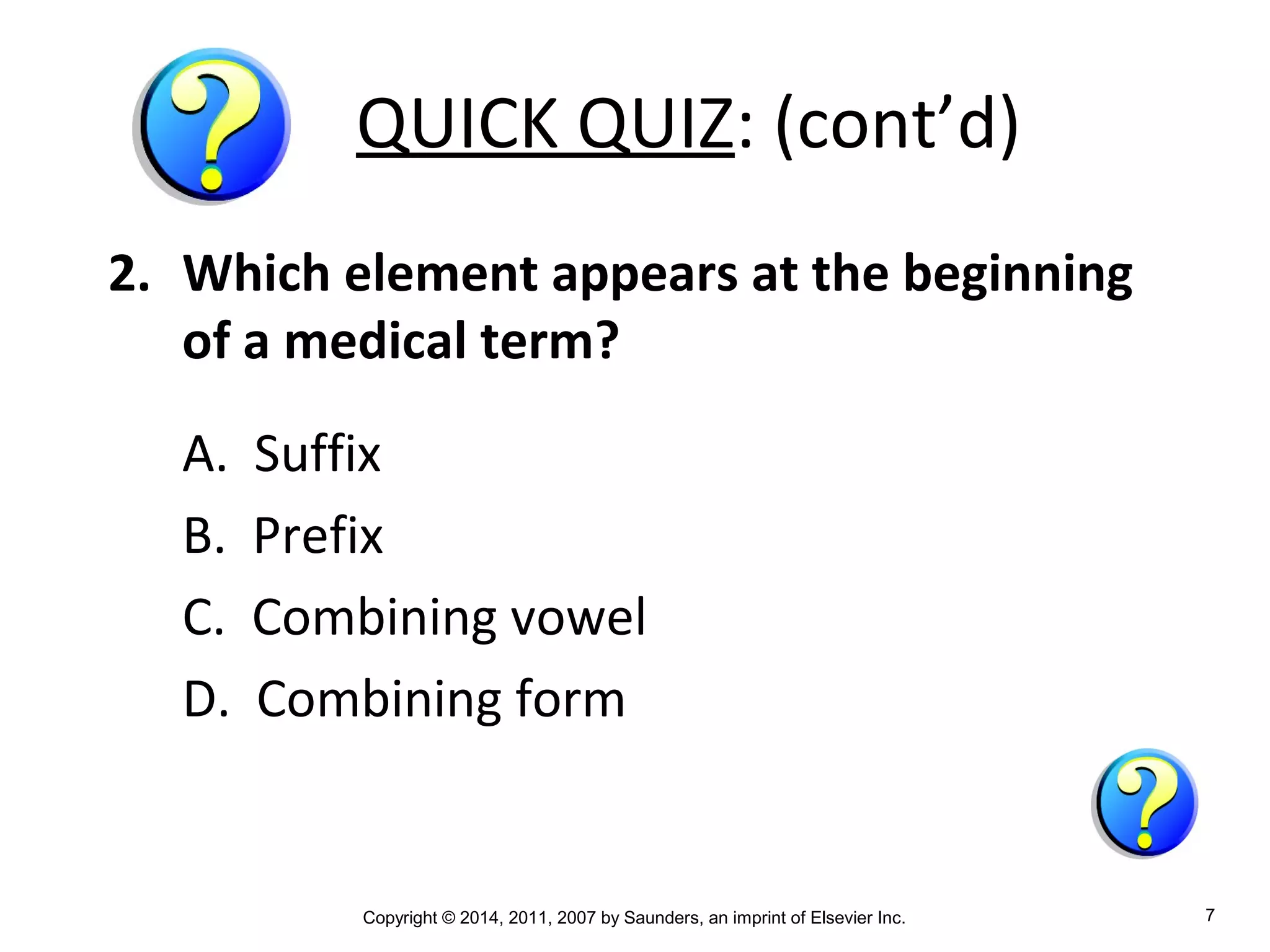 Copyright © 2014, 2011, 2007 by Saunders, an imprint of Elsevier Inc. 7
QUICK QUIZ: (cont’d)
2. Which element appears at the beginning
of a medical term?
A. Suffix
B. Prefix
C. Combining vowel
D. Combining form
 