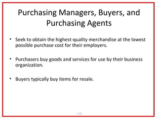 Purchasing Managers, Buyers, and
          Purchasing Agents
• Seek to obtain the highest-quality merchandise at the lowest
  possible purchase cost for their employers.

• Purchasers buy goods and services for use by their business
  organization.

• Buyers typically buy items for resale.




                               1-10
 