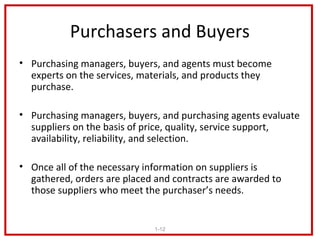 Purchasers and Buyers
• Purchasing managers, buyers, and agents must become
  experts on the services, materials, and products they
  purchase.

• Purchasing managers, buyers, and purchasing agents evaluate
  suppliers on the basis of price, quality, service support,
  availability, reliability, and selection.

• Once all of the necessary information on suppliers is
  gathered, orders are placed and contracts are awarded to
  those suppliers who meet the purchaser’s needs.


                             1-12
 