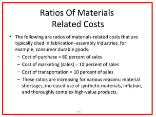 Ratios Of Materials
                 Related Costs
• The following are ratios of materials-related costs that are
  typically cited in fabrication–assembly industries, for
  example, consumer durable goods.
   – Cost of purchase = 80 percent of sales
   – Cost of marketing (sales) = 10 percent of sales
   – Cost of transportation = 10 percent of sales
   – These ratios are increasing for various reasons: material
     shortages, increased use of synthetic materials, inflation,
     and thoroughly complex high-value products.


                               1-16
 