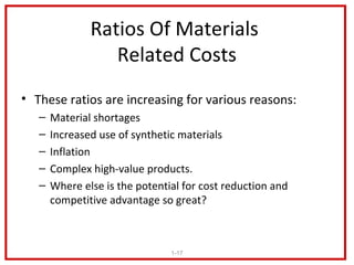 Ratios Of Materials
                  Related Costs
• These ratios are increasing for various reasons:
   –   Material shortages
   –   Increased use of synthetic materials
   –   Inflation
   –   Complex high-value products.
   –   Where else is the potential for cost reduction and
       competitive advantage so great?



                                1-17
 