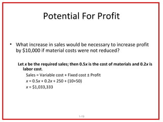 Potential For Profit

• What increase in sales would be necessary to increase profit
  by $10,000 if material costs were not reduced?

   Let x be the required sales; then 0.5x is the cost of materials and 0.2x is
      labor cost.
        Sales = Variable cost + Fixed cost ± Profit
        x = 0.5x + 0.2x + 250 + (10+50)
        x = $1,033,333




                                    1-19
 