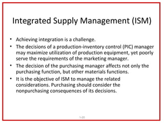 Integrated Supply Management (ISM)
• Achieving integration is a challenge.
• The decisions of a production-inventory control (PIC) manager
  may maximize utilization of production equipment, yet poorly
  serve the requirements of the marketing manager.
• The decision of the purchasing manager affects not only the
  purchasing function, but other materials functions.
• It is the objective of ISM to manage the related
  considerations. Purchasing should consider the
  nonpurchasing consequences of its decisions.



                              1-20
 