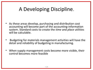 A Developing Discipline.

• As these areas develop, purchasing and distribution cost
  accounting will become part of the accounting-information
  system. Standard costs to create the time and place utilities
  will be calculable.

• Budgeting for materials management activities will have the
  detail and reliability of budgeting in manufacturing.

• When supply management costs become more visible, their
  control becomes more feasible



                               1-25
 