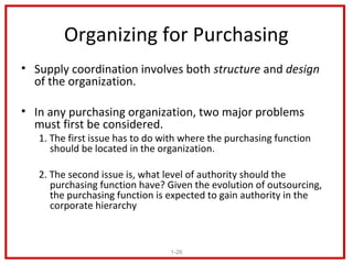 Organizing for Purchasing
• Supply coordination involves both structure and design
  of the organization.

• In any purchasing organization, two major problems
  must first be considered.
   1. The first issue has to do with where the purchasing function
      should be located in the organization.

   2. The second issue is, what level of authority should the
      purchasing function have? Given the evolution of outsourcing,
      the purchasing function is expected to gain authority in the
      corporate hierarchy



                                 1-26
 