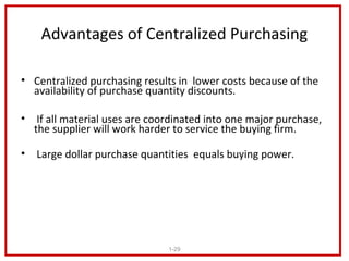 Advantages of Centralized Purchasing

• Centralized purchasing results in lower costs because of the
  availability of purchase quantity discounts.

• If all material uses are coordinated into one major purchase,
  the supplier will work harder to service the buying firm.

• Large dollar purchase quantities equals buying power.




                              1-29
 