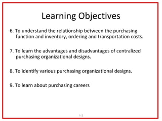 Learning Objectives
6. To understand the relationship between the purchasing
   function and inventory, ordering and transportation costs.

7. To learn the advantages and disadvantages of centralized
   purchasing organizational designs.

8. To identify various purchasing organizational designs.

9. To learn about purchasing careers




                                1-3
 