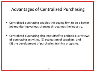 Advantages of Centralized Purchasing

• Centralized purchasing enables the buying firm to do a better
  job monitoring various changes throughout the industry.

• Centralized purchasing also lends itself to periodic (1) reviews
  of purchasing activities, (2) evaluation of suppliers, and
  (3) the development of purchasing training programs.




                                1-31
 