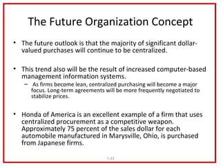 The Future Organization Concept
• The future outlook is that the majority of significant dollar-
  valued purchases will continue to be centralized.

• This trend also will be the result of increased computer-based
  management information systems.
   – As firms become lean, centralized purchasing will become a major
     focus. Long-term agreements will be more frequently negotiated to
     stabilize prices.

• Honda of America is an excellent example of a firm that uses
  centralized procurement as a competitive weapon.
  Approximately 75 percent of the sales dollar for each
  automobile manufactured in Marysville, Ohio, is purchased
  from Japanese firms.
                                  1-33
 