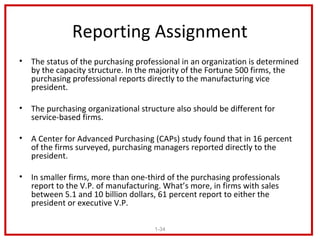 Reporting Assignment
•   The status of the purchasing professional in an organization is determined
    by the capacity structure. In the majority of the Fortune 500 firms, the
    purchasing professional reports directly to the manufacturing vice
    president.

•   The purchasing organizational structure also should be different for
    service-based firms.

•   A Center for Advanced Purchasing (CAPs) study found that in 16 percent
    of the firms surveyed, purchasing managers reported directly to the
    president.

•   In smaller firms, more than one-third of the purchasing professionals
    report to the V.P. of manufacturing. What’s more, in firms with sales
    between 5.1 and 10 billion dollars, 61 percent report to either the
    president or executive V.P.

                                      1-34
 