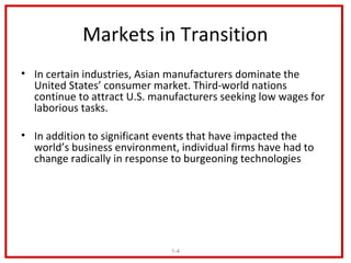 Markets in Transition
• In certain industries, Asian manufacturers dominate the
  United States’ consumer market. Third-world nations
  continue to attract U.S. manufacturers seeking low wages for
  laborious tasks.

• In addition to significant events that have impacted the
  world’s business environment, individual firms have had to
  change radically in response to burgeoning technologies




                              1-4
 