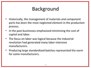 Background
• Historically, the management of materials and component
  parts has been the most neglected element in the production
  process.
• In the past businesses emphasized minimizing the cost of
  capital and labor.
• The focus on labor was logical because the industrial
  revolution had generated many labor-intensive
  manufacturers.
• Producing large standardized batches represented the norm
  for some manufacturers.


                              1-5
 