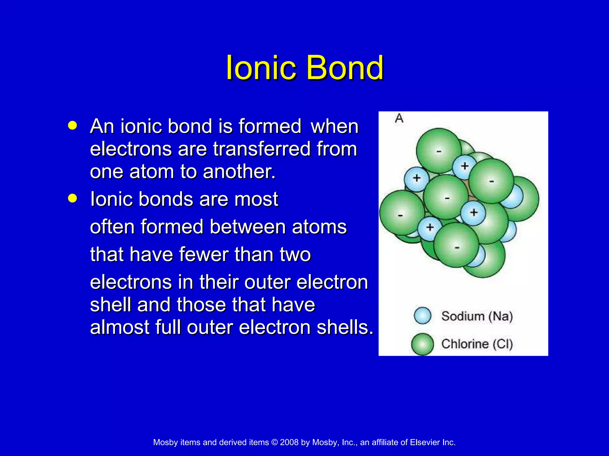 Ionic Bond An ionic bond is formed  when  electrons are transferred from  one atom to another. Ionic bonds are most  often formed between atoms  that have fewer than two  electrons in their outer electron  shell and those that have  almost full outer electron shells. 