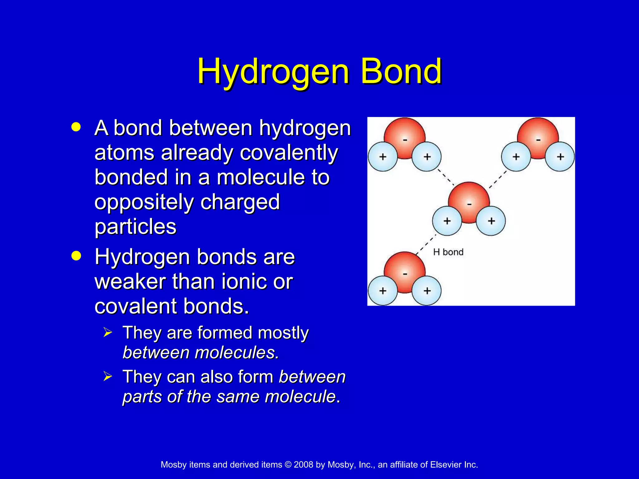 Hydrogen Bond A  bond between hydrogen atoms already covalently bonded in a molecule to oppositely charged particles Hydrogen bonds are weaker than ionic or covalent bonds.  They are formed mostly  between   molecules.   They can also form  between parts of the same molecule . 