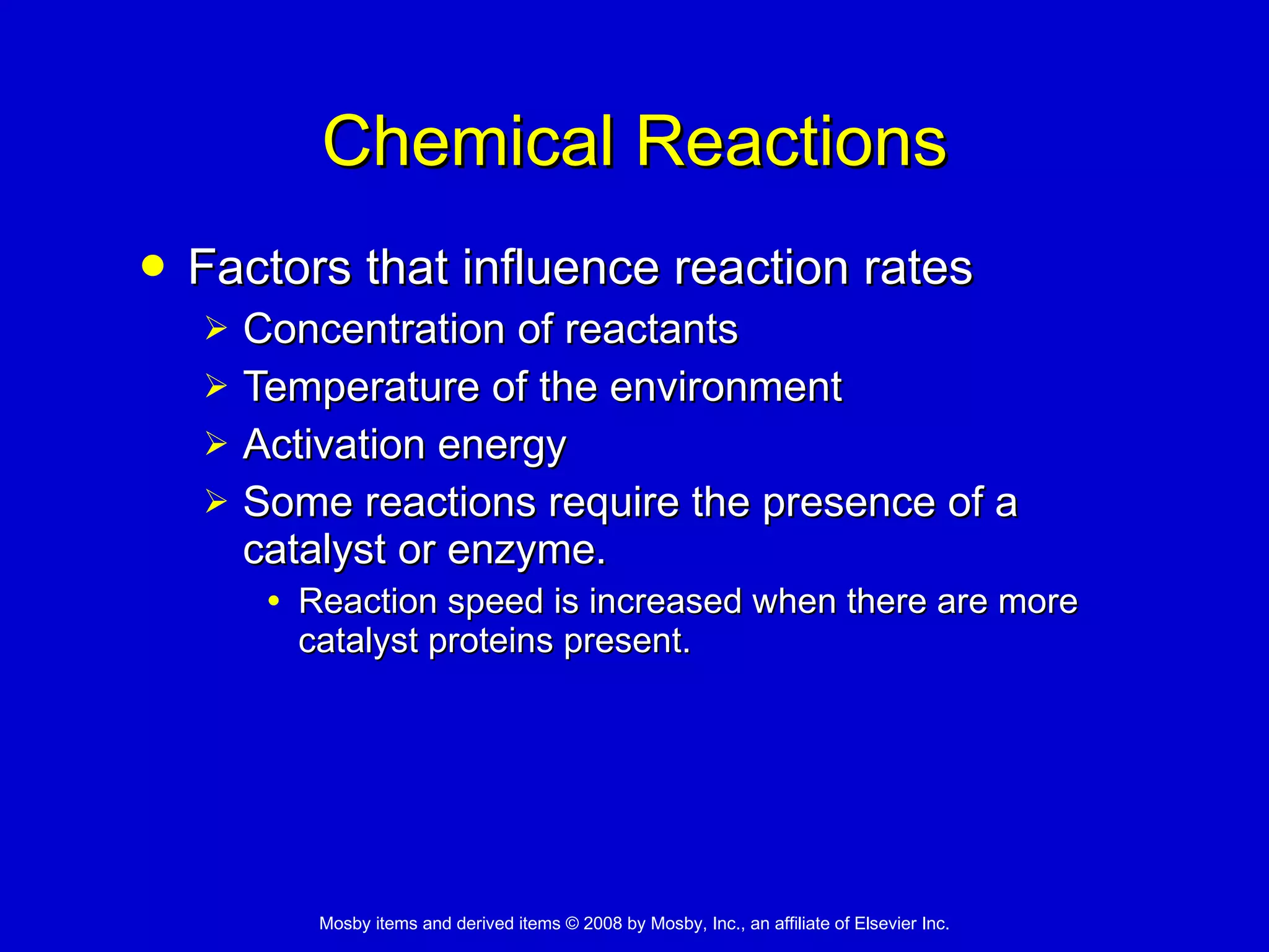 Chemical Reactions Factors that influence reaction rates Concentration of reactants Temperature of the environment Activation energy Some reactions require the presence of a catalyst or enzyme. Reaction speed is increased when there are more catalyst proteins present. 