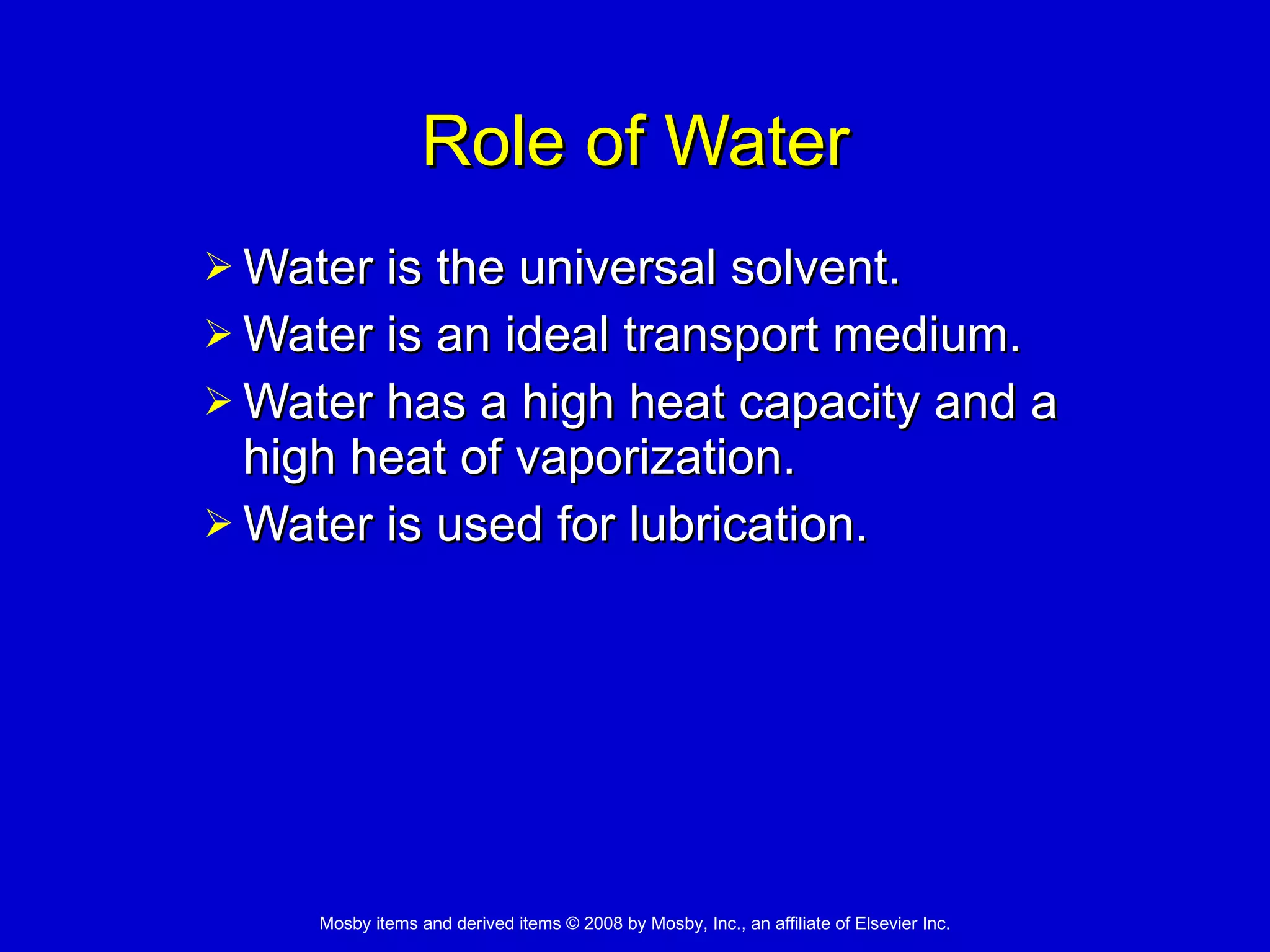 Role of Water Water is the universal solvent.  Water is an ideal transport medium. Water has a high heat capacity and a high heat of vaporization. Water is used for lubrication. 