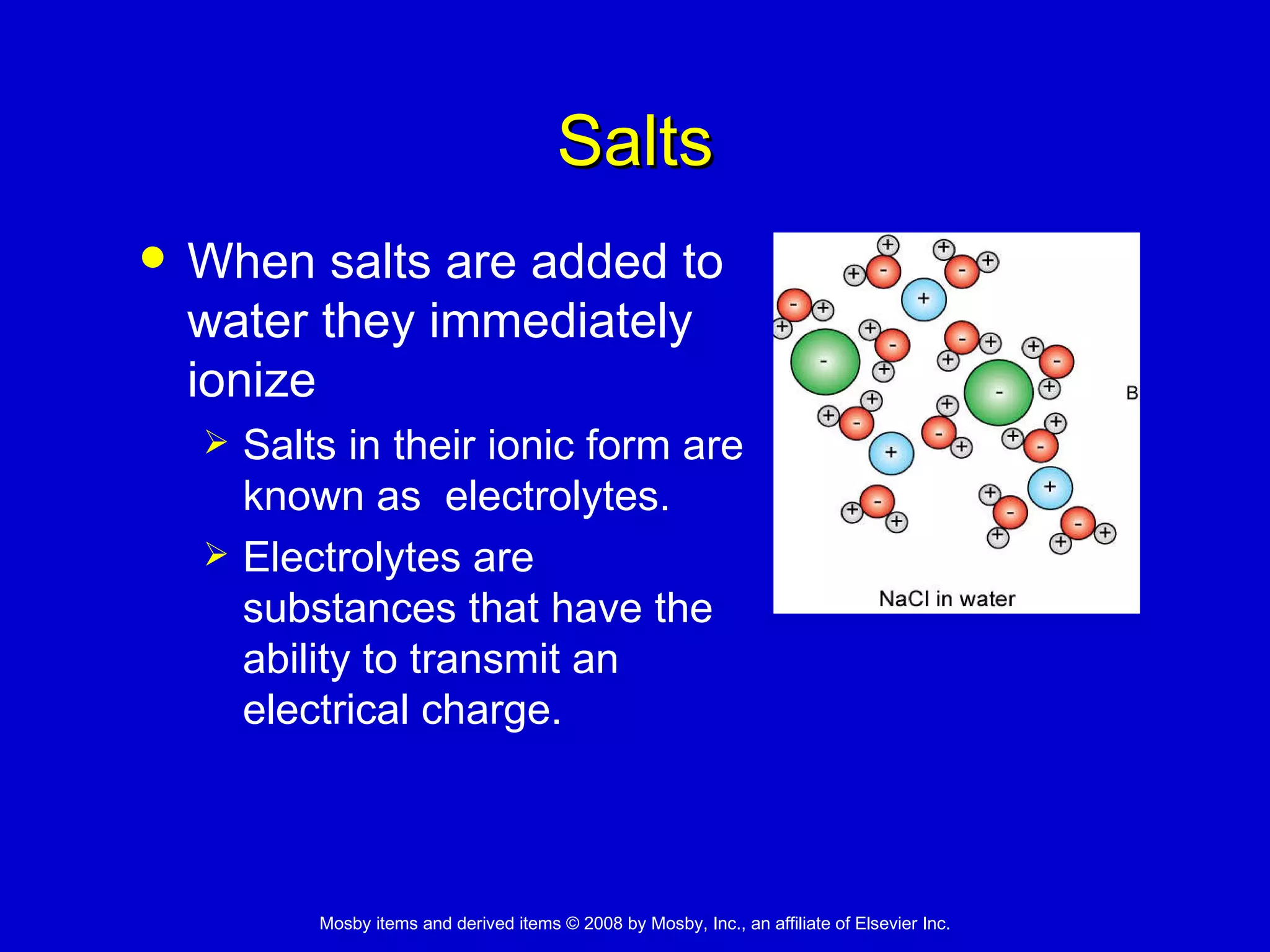 Salts When salts are added to water they immediately ionize Salts in their ionic form are known as  electrolytes. Electrolytes are substances that have the ability to transmit an electrical charge. 
