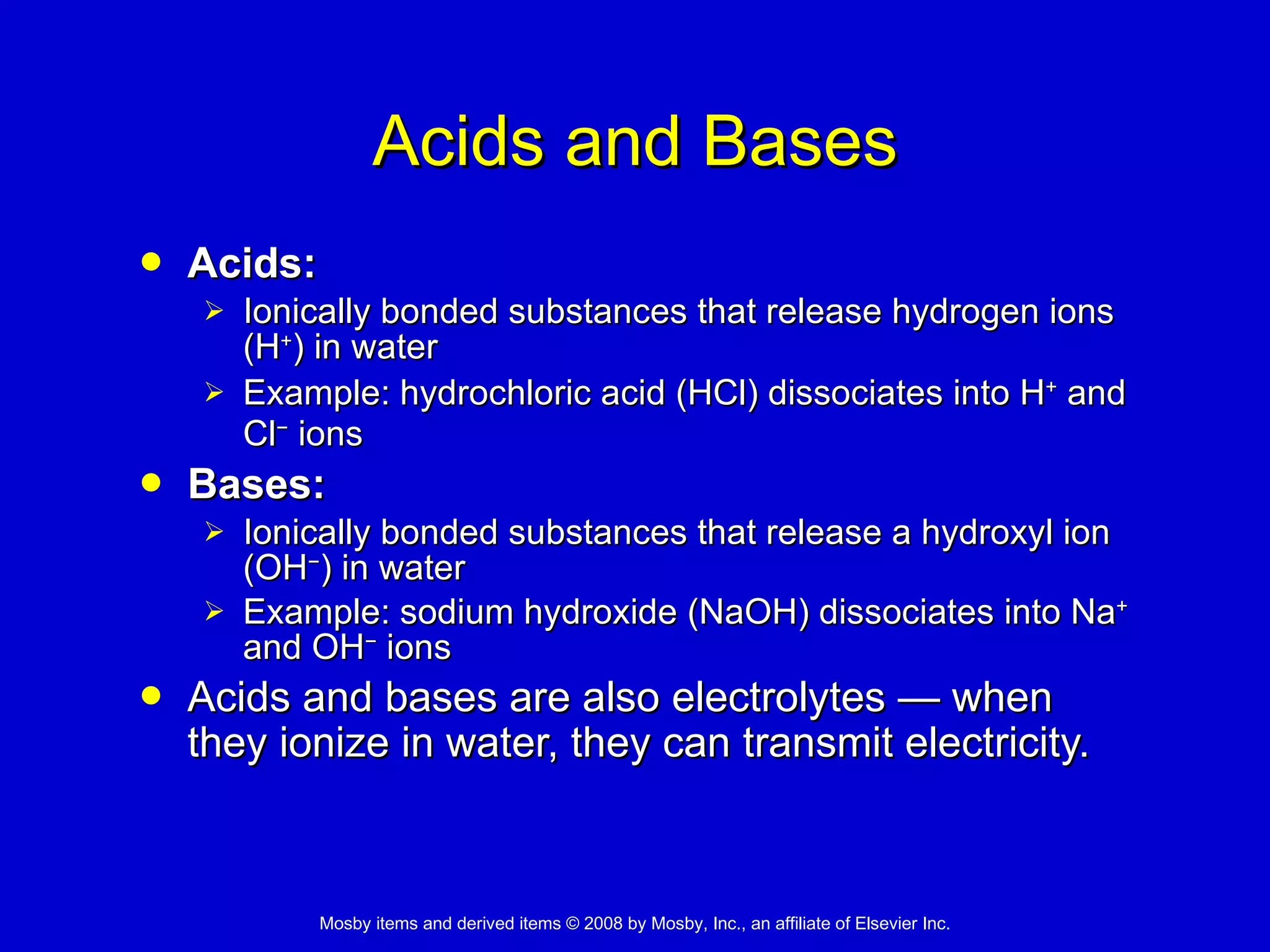 Acids and Bases Acids: Ionically bonded substances that release hydrogen ions (H + ) in water Example: hydrochloric acid (HCl) dissociates into H +  and Cl −  ions   Bases: Ionically bonded substances that release a hydroxyl ion (OH − ) in water Example: sodium hydroxide (NaOH) dissociates into Na +  and OH −  ions Acids and bases are also electrolytes  —  when they ionize in water, they can transmit electricity.   