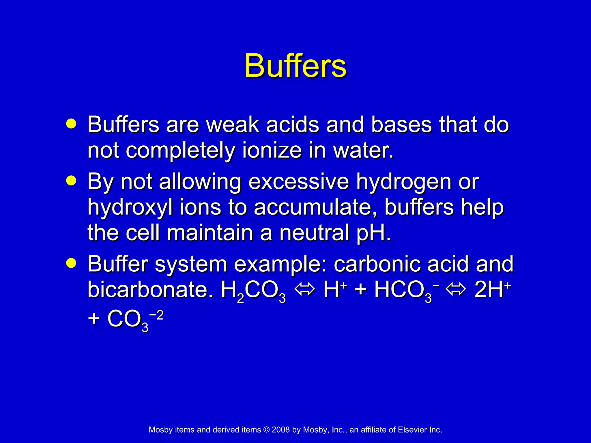 Buffers Buffers are weak acids and bases that do not completely ionize in water.  By not allowing excessive hydrogen or hydroxyl ions to accumulate, buffers help the cell maintain a neutral pH.  Buffer system example: carbonic acid and bicarbonate. H 2 CO 3     H +  + HCO 3 −    2H +  + CO 3 −2 