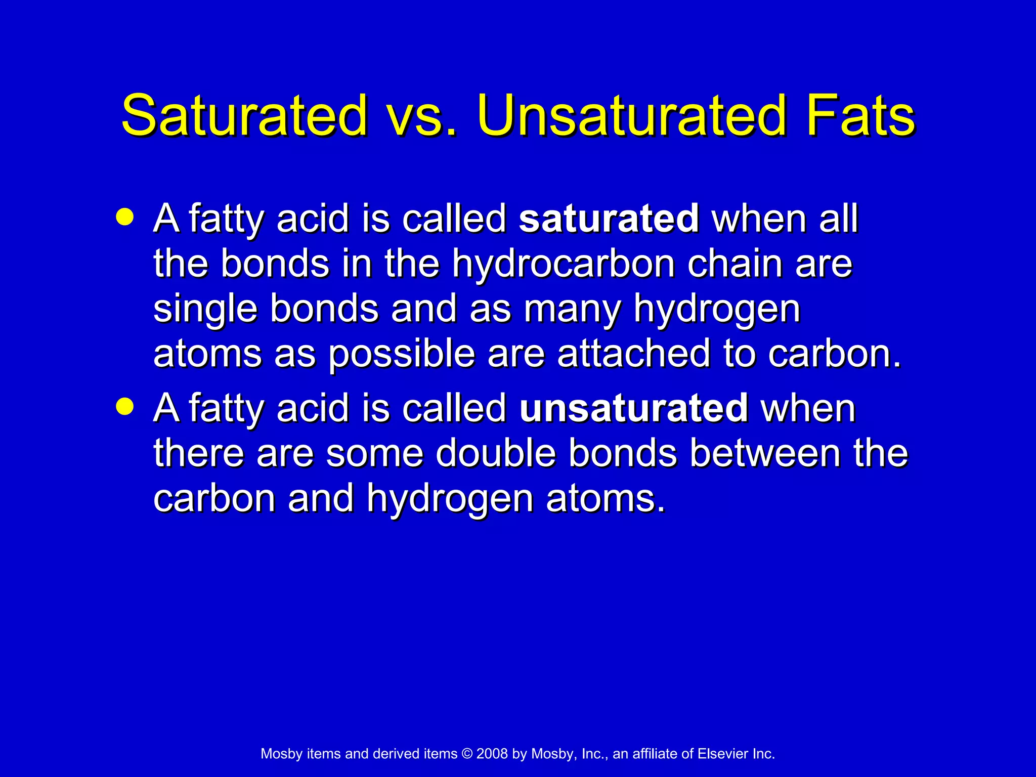 Saturated vs. Unsaturated Fats A fatty acid is called  saturated  when all the bonds in the hydrocarbon chain are single bonds and as many hydrogen atoms as possible are attached to carbon.  A fatty acid is called  unsaturated  when there are some double bonds between the carbon and hydrogen atoms.  