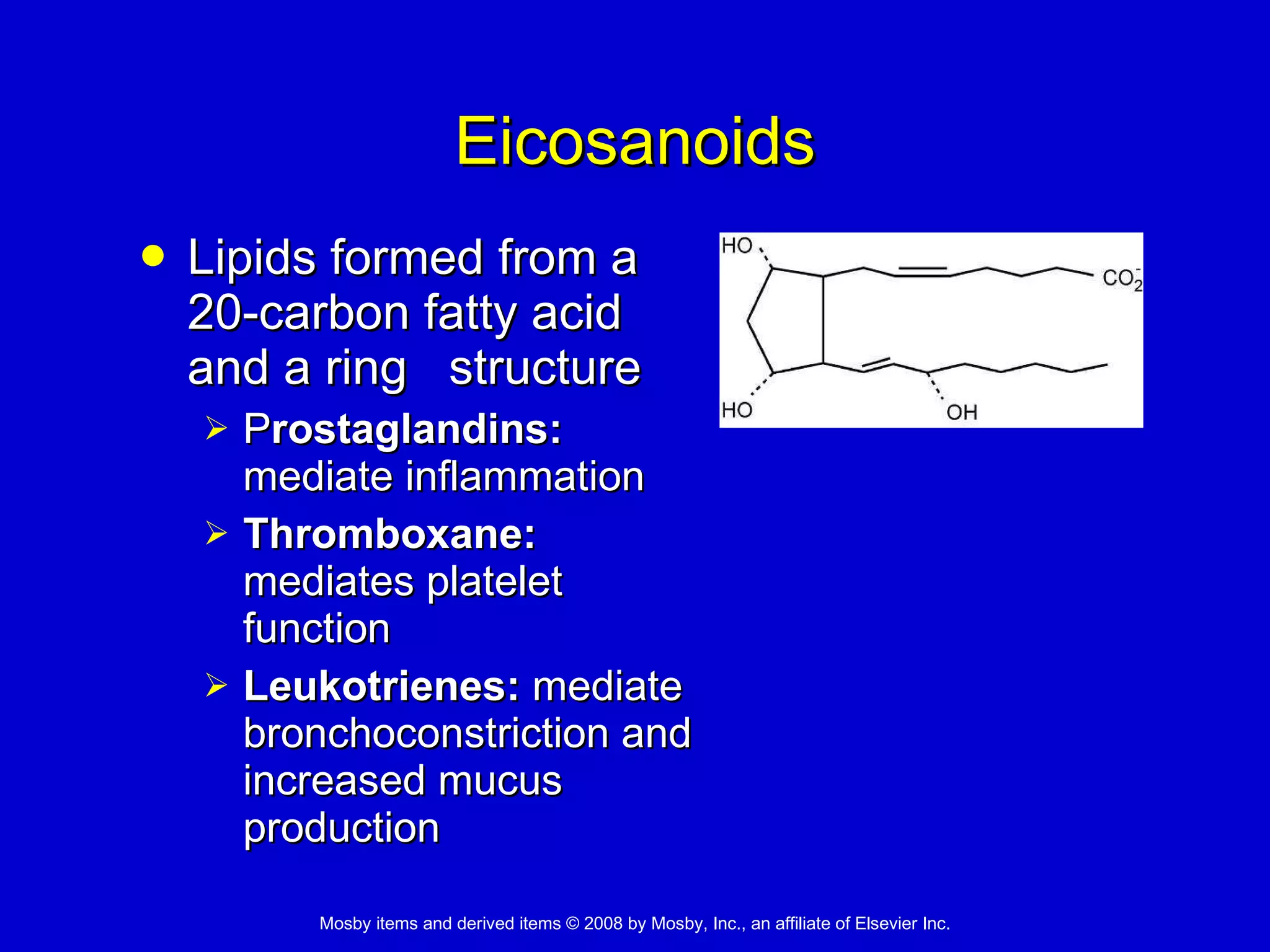 Eicosanoids Lipids formed from a 20-carbon fatty acid and a ring  structure  P rostaglandins:  mediate inflammation Thromboxane:  mediates platelet function  Leukotrienes:  mediate bronchoconstriction and increased mucus production  