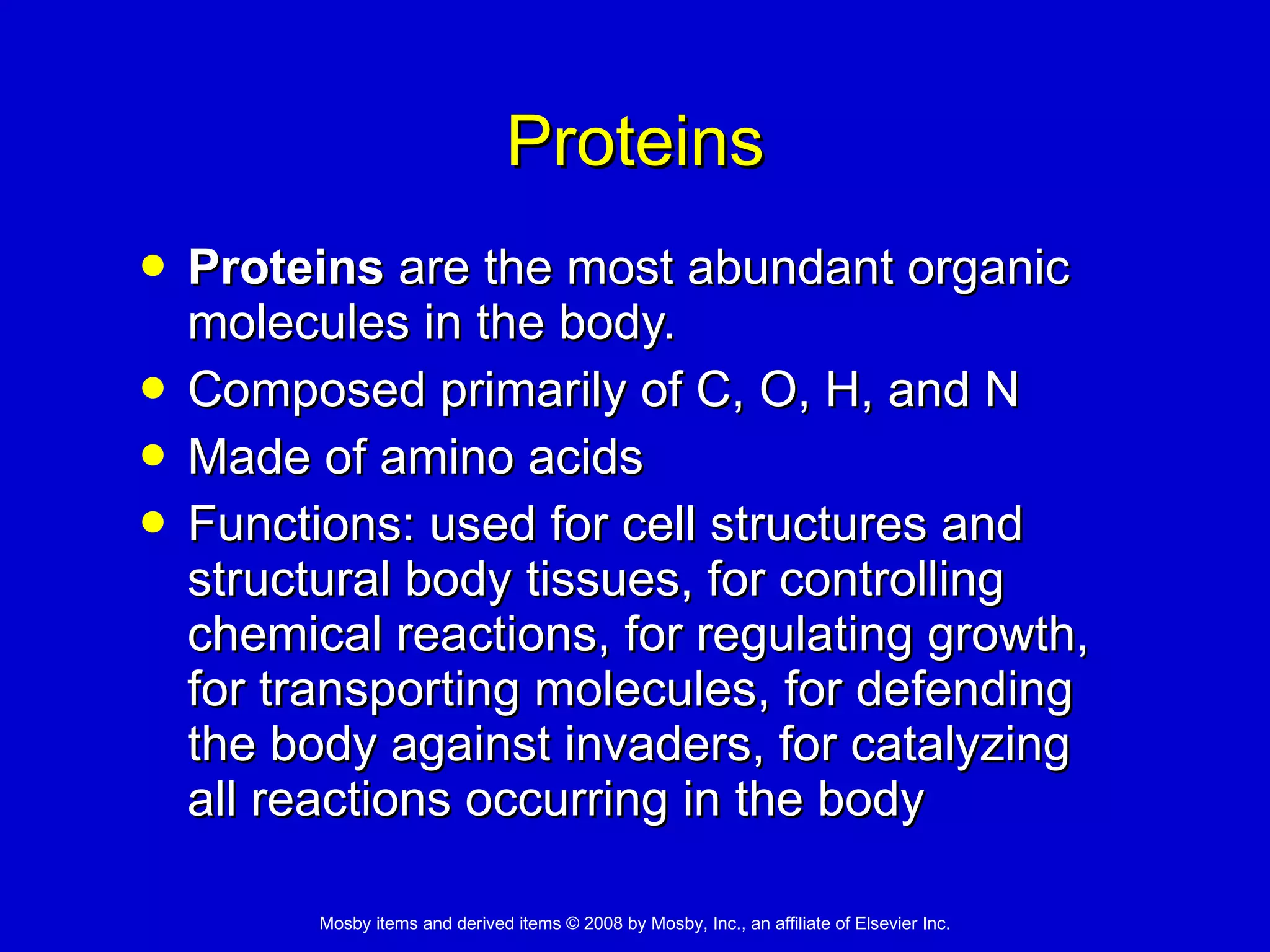 Proteins Proteins  are the most abundant organic molecules in the body.  Composed primarily of C, O, H, and N Made of amino acids Functions: used for cell structures and structural body tissues, for controlling chemical reactions, for regulating growth, for transporting molecules, for defending the body against invaders, for catalyzing all reactions occurring in the body   
