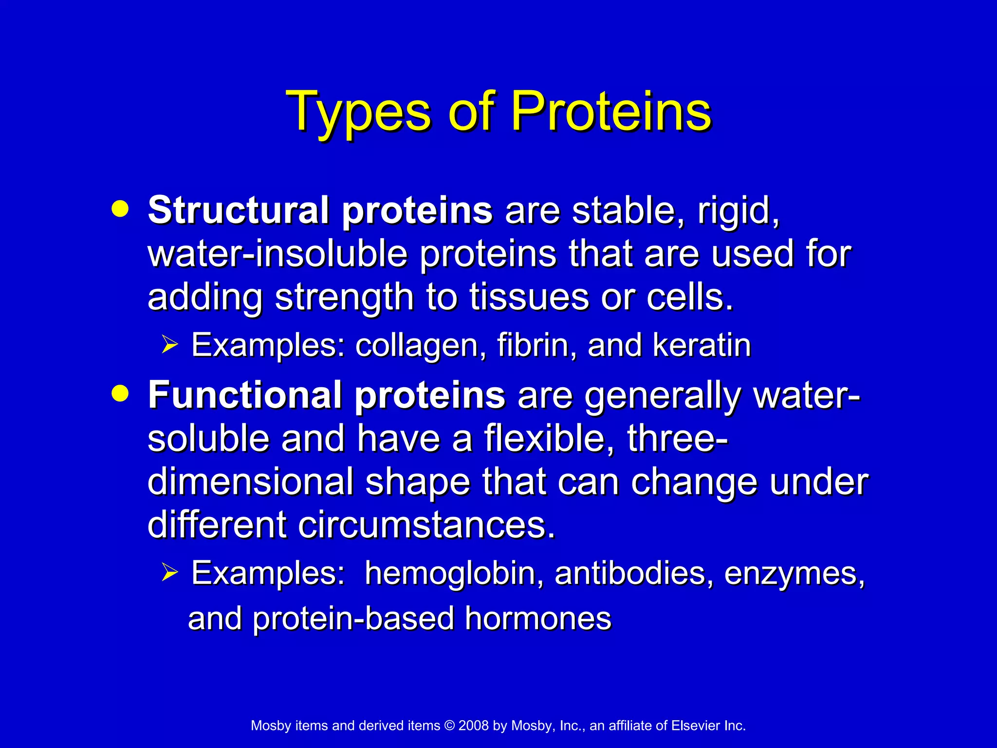 Types of Proteins Structural proteins  are stable, rigid, water-insoluble proteins that are used for adding strength to tissues or cells. Examples: collagen, fibrin, and keratin Functional proteins  are generally water-soluble and have a flexible, three-dimensional shape that can change under different circumstances. Examples:  hemoglobin, antibodies, enzymes,  and protein-based hormones 